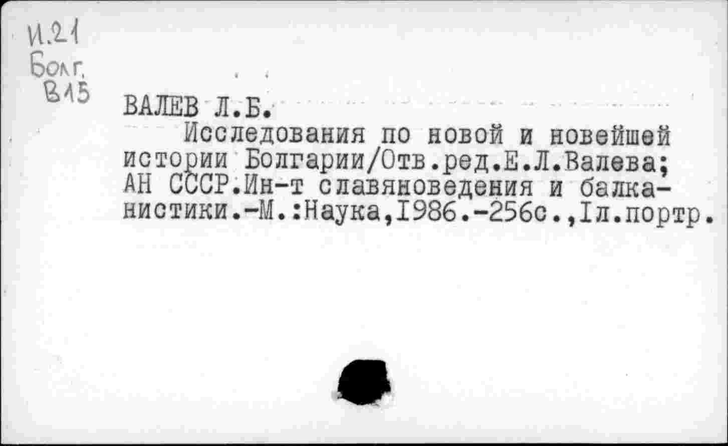 ﻿VtJU
Bon г,	. 4
ВАЛЕВ Л.Б.
Исследования по новой и новейшей истории Болгарии/Отв.ред.Е.Л.Валева; АН СССР.Ин-т славяноведения и балканистики.-М. :Наука,1986.-256с. ,1л.портр.